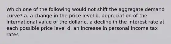 Which one of the following would not shift the aggregate demand curve? a. a change in the price level b. depreciation of the international value of the dollar c. a decline in the interest rate at each possible price level d. an increase in personal income tax rates