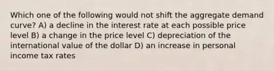 Which one of the following would not shift the aggregate demand curve? A) a decline in the interest rate at each possible price level B) a change in the price level C) depreciation of the international value of the dollar D) an increase in personal income tax rates