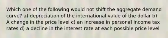 Which one of the following would not shift the aggregate demand curve? a) depreciation of the international value of the dollar b) A change in the price level c) an increase in personal income tax rates d) a decline in the interest rate at each possible price level