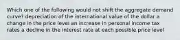 Which one of the following would not shift the aggregate demand curve? depreciation of the international value of the dollar a change in the price level an increase in personal income tax rates a decline in the interest rate at each possible price level