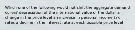 Which one of the following would not shift the aggregate demand curve? depreciation of the international value of the dollar a change in the price level an increase in personal income tax rates a decline in the interest rate at each possible price level