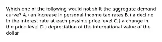 Which one of the following would not shift the aggregate demand curve? A.) an increase in personal income tax rates B.) a decline in the interest rate at each possible price level C.) a change in the price level D.) depreciation of the international value of the dollar