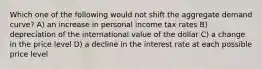 Which one of the following would not shift the aggregate demand curve? A) an increase in personal income tax rates B) depreciation of the international value of the dollar C) a change in the price level D) a decline in the interest rate at each possible price level