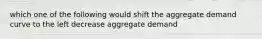 which one of the following would shift the aggregate demand curve to the left decrease aggregate demand