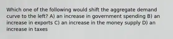 Which one of the following would shift the aggregate demand curve to the left? A) an increase in government spending B) an increase in exports C) an increase in the money supply D) an increase in taxes