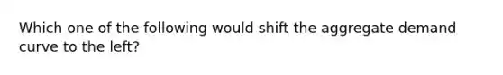 Which one of the following would shift the aggregate demand curve to the left?