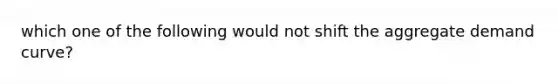 which one of the following would not shift the aggregate demand curve?