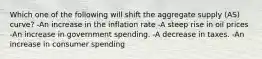 Which one of the following will shift the aggregate supply (AS) curve? -An increase in the inflation rate -A steep rise in oil prices -An increase in government spending. -A decrease in taxes. -An increase in consumer spending