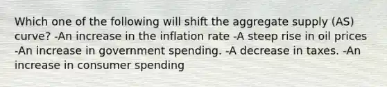 Which one of the following will shift the aggregate supply (AS) curve? -An increase in the inflation rate -A steep rise in oil prices -An increase in government spending. -A decrease in taxes. -An increase in consumer spending