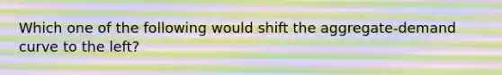 Which one of the following would shift the aggregate-demand curve to the left?