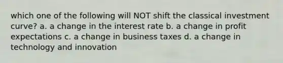 which one of the following will NOT shift the classical investment curve? a. a change in the interest rate b. a change in profit expectations c. a change in business taxes d. a change in technology and innovation