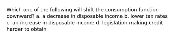 Which one of the following will shift the consumption function downward? a. a decrease in disposable income b. lower tax rates c. an increase in disposable income d. legislation making credit harder to obtain