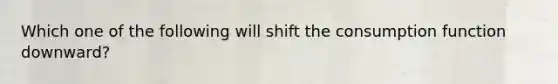 Which one of the following will shift the consumption function downward?