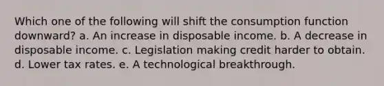 Which one of the following will shift the consumption function downward? a. An increase in disposable income. b. A decrease in disposable income. c. Legislation making credit harder to obtain. d. Lower tax rates. e. A technological breakthrough.