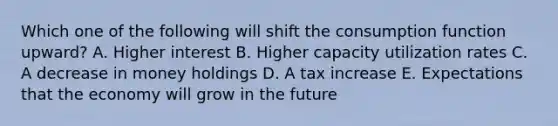 Which one of the following will shift the consumption function upward? A. Higher interest B. Higher capacity utilization rates C. A decrease in money holdings D. A tax increase E. Expectations that the economy will grow in the future