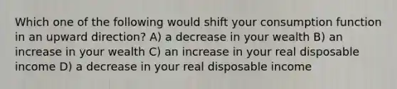 Which one of the following would shift your consumption function in an upward direction? A) a decrease in your wealth B) an increase in your wealth C) an increase in your real disposable income D) a decrease in your real disposable income