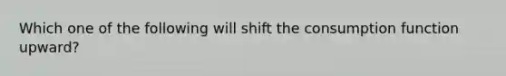 Which one of the following will shift the consumption function upward?