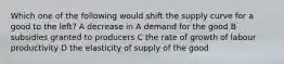 Which one of the following would shift the supply curve for a good to the left? A decrease in A demand for the good B subsidies granted to producers C the rate of growth of labour productivity D the elasticity of supply of the good