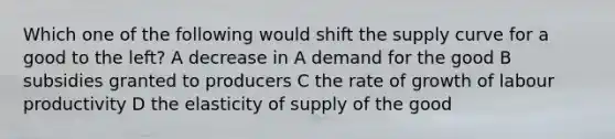 Which one of the following would shift the supply curve for a good to the left? A decrease in A demand for the good B subsidies granted to producers C the rate of growth of labour productivity D the elasticity of supply of the good