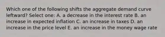 Which one of the following shifts the aggregate demand curve leftward? Select one: A. a decrease in the interest rate B. an increase in expected inflation C. an increase in taxes D. an increase in the price level E. an increase in the money wage rate