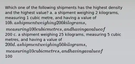 Which one of the following shipments has the highest density and the highest value? a. a shipment weighing 2 kilograms, measuring 1 cubic metre, and having a value of 10 b. a shipment weighing 200 kilograms, measuring 100 cubic metres, and having a value of200 c. a shipment weighing 25 kilograms, measuring 5 cubic metres, and having a value of 200 d. a shipment weighing 50 kilograms, measuring 10 cubic metres, and having a value of100