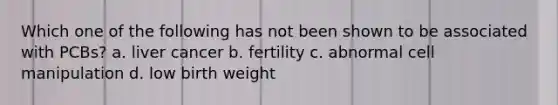 Which one of the following has not been shown to be associated with PCBs? a. liver cancer b. fertility c. abnormal cell manipulation d. low birth weight