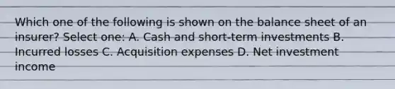 Which one of the following is shown on the balance sheet of an insurer? Select one: A. Cash and short-term investments B. Incurred losses C. Acquisition expenses D. Net investment income