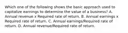 Which one of the following shows the basic approach used to capitalize earnings to determine the value of a business? A. Annual revenue x Required rate of return. B. Annual earnings x Required rate of return. C. Annual earnings/Required rate of return. D. Annual revenue/Required rate of return.