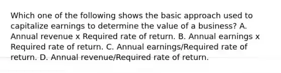 Which one of the following shows the basic approach used to capitalize earnings to determine the value of a business? A. Annual revenue x Required rate of return. B. Annual earnings x Required rate of return. C. Annual earnings/Required rate of return. D. Annual revenue/Required rate of return.