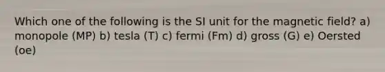 Which one of the following is the SI unit for the magnetic field? a) monopole (MP) b) tesla (T) c) fermi (Fm) d) gross (G) e) Oersted (oe)