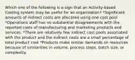 Which one of the following is a sign that an Activity-based Costing system may be useful for an organization? *Significant amounts of indirect costs are allocated using one cost pool *Operations staff has no substantial disagreements with the reported costs of manufacturing and marketing products and services. *There are relatively few indirect cost pools associated with the product and the indirect costs are a small percentage of total product cost *Products make similar demands on resources because of similarities in volume, process steps, batch size, or complexity.