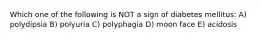 Which one of the following is NOT a sign of diabetes mellitus: A) polydipsia B) polyuria C) polyphagia D) moon face E) acidosis