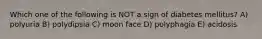 Which one of the following is NOT a sign of diabetes mellitus? A) polyuria B) polydipsia C) moon face D) polyphagia E) acidosis