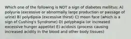 Which one of the following is NOT a sign of diabetes mellitus: A) polyuria (excessive or abnormally large production or passage of urine) B) polydipsia (excessive thirst) C) moon face (which is a sign of Cushing's Syndrome) D) polyphagia (or increased excessive hunger appetite) E) acidosis (process causing increased acidity in the blood and other body tissues)