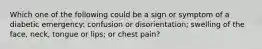 Which one of the following could be a sign or symptom of a diabetic emergency: confusion or disorientation; swelling of the face, neck, tongue or lips; or chest pain?