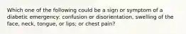 Which one of the following could be a sign or symptom of a diabetic emergency: confusion or disorientation, swelling of the face, neck, tongue, or lips; or chest pain?