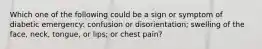 Which one of the following could be a sign or symptom of diabetic emergency: confusion or disorientation; swelling of the face, neck, tongue, or lips; or chest pain?