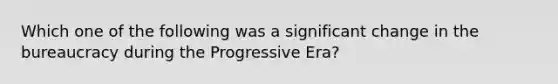 Which one of the following was a significant change in the bureaucracy during the Progressive Era?