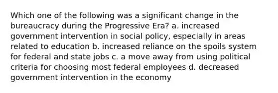 Which one of the following was a significant change in the bureaucracy during the Progressive Era? a. increased government intervention in social policy, especially in areas related to education b. increased reliance on the spoils system for federal and state jobs c. a move away from using political criteria for choosing most federal employees d. decreased government intervention in the economy