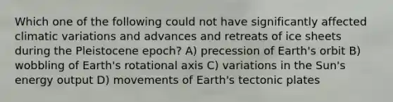 Which one of the following could not have significantly affected climatic variations and advances and retreats of ice sheets during the Pleistocene epoch? A) precession of Earth's orbit B) wobbling of Earth's rotational axis C) variations in the Sun's energy output D) movements of Earth's tectonic plates