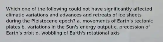 Which one of the following could not have significantly affected climatic variations and advances and retreats of ice sheets during the Pleistocene epoch? a. movements of Earth's tectonic plates b. variations in the Sun's energy output c. precession of Earth's orbit d. wobbling of Earth's rotational axis