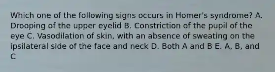 Which one of the following signs occurs in Homer's syndrome? A. Drooping of the upper eyelid B. Constriction of the pupil of the eye C. Vasodilation of skin, with an absence of sweating on the ipsilateral side of the face and neck D. Both A and B E. A, B, and C