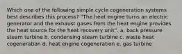 Which one of the following simple cycle cogeneration systems best describes this process? "The heat engine turns an electric generator and the exhaust gases from the heat engine provides the heat source for the heat recovery unit". a. back pressure steam turbine b. condensing steam turbine c. waste heat cogeneration d. heat engine cogeneration e. gas turbine