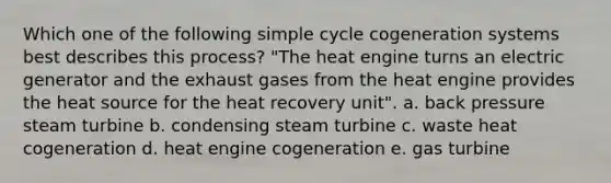 Which one of the following simple cycle cogeneration systems best describes this process? "The heat engine turns an electric generator and the exhaust gases from the heat engine provides the heat source for the heat recovery unit". a. back pressure steam turbine b. condensing steam turbine c. waste heat cogeneration d. heat engine cogeneration e. gas turbine