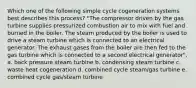 Which one of the following simple cycle cogeneration systems best describes this process? "The compressor driven by the gas turbine supplies pressurized combustion air to mix with fuel and burned in the boiler. The steam produced by the boiler is used to drive a steam turbine which is connected to an electrical generator. The exhaust gases from the boiler are then fed to the gas turbine which is connected to a second electrical generator". a. back pressure steam turbine b. condensing steam turbine c. waste heat cogeneration d. combined cycle steam/gas turbine e. combined cycle gas/steam turbine