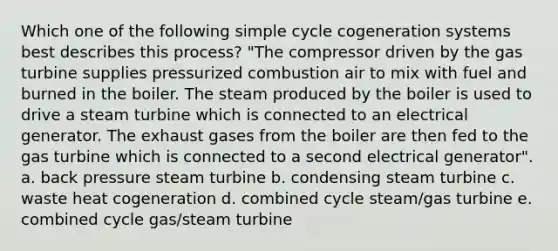 Which one of the following simple cycle cogeneration systems best describes this process? "The compressor driven by the gas turbine supplies pressurized combustion air to mix with fuel and burned in the boiler. The steam produced by the boiler is used to drive a steam turbine which is connected to an electrical generator. The exhaust gases from the boiler are then fed to the gas turbine which is connected to a second electrical generator". a. back pressure steam turbine b. condensing steam turbine c. waste heat cogeneration d. combined cycle steam/gas turbine e. combined cycle gas/steam turbine