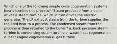 Which one of the following simple cycle cogeneration systems best describes this process? "Steam produced from a boiler drives a steam turbine, which in turn drives the electric generator. The LP exhaust steam from the turbine supplies the required heat to a process. The condensed steam from the process is then returned to the boiler." a. back pressure steam turbine b. condensing steam turbine c. waste heat cogeneration d. heat engine cogeneration e. gas turbine