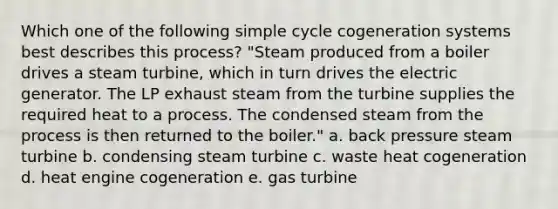 Which one of the following simple cycle cogeneration systems best describes this process? "Steam produced from a boiler drives a <a href='https://www.questionai.com/knowledge/kCnfvuYDmB-steam-turbine' class='anchor-knowledge'>steam turbine</a>, which in turn drives the electric generator. The LP exhaust steam from the turbine supplies the required heat to a process. The condensed steam from the process is then returned to the boiler." a. back pressure steam turbine b. condensing steam turbine c. waste heat cogeneration d. heat engine cogeneration e. <a href='https://www.questionai.com/knowledge/kZ4LVMRDUg-gas-turbine' class='anchor-knowledge'>gas turbine</a>