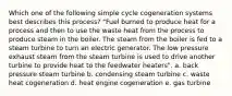 Which one of the following simple cycle cogeneration systems best describes this process? "Fuel burned to produce heat for a process and then to use the waste heat from the process to produce steam in the boiler. The steam from the boiler is fed to a steam turbine to turn an electric generator. The low pressure exhaust steam from the steam turbine is used to drive another turbine to provide heat to the feedwater heaters". a. back pressure steam turbine b. condensing steam turbine c. waste heat cogeneration d. heat engine cogeneration e. gas turbine