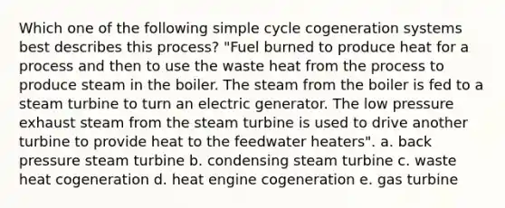 Which one of the following simple cycle cogeneration systems best describes this process? "Fuel burned to produce heat for a process and then to use the waste heat from the process to produce steam in the boiler. The steam from the boiler is fed to a steam turbine to turn an electric generator. The low pressure exhaust steam from the steam turbine is used to drive another turbine to provide heat to the feedwater heaters". a. back pressure steam turbine b. condensing steam turbine c. waste heat cogeneration d. heat engine cogeneration e. gas turbine